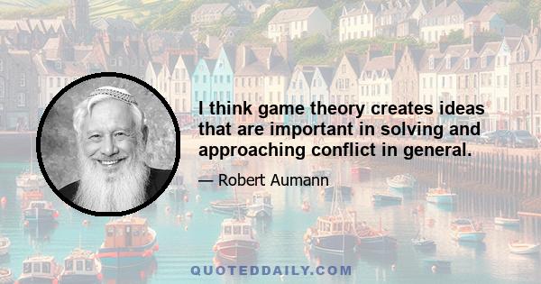 I think game theory creates ideas that are important in solving and approaching conflict in general.