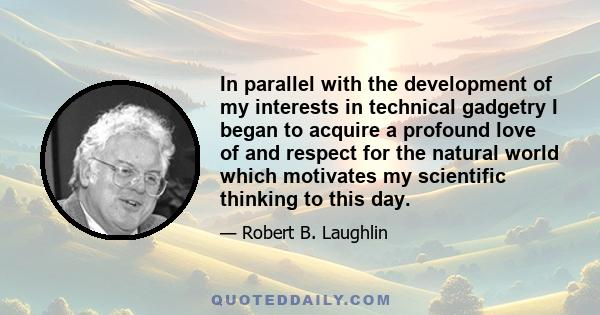 In parallel with the development of my interests in technical gadgetry I began to acquire a profound love of and respect for the natural world which motivates my scientific thinking to this day.