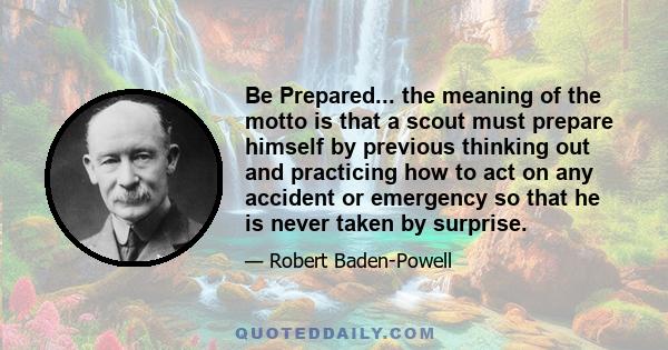 Be Prepared... the meaning of the motto is that a scout must prepare himself by previous thinking out and practicing how to act on any accident or emergency so that he is never taken by surprise.