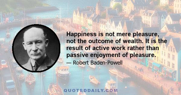 Happiness is not mere pleasure, not the outcome of wealth. It is the result of active work rather than passive enjoyment of pleasure.