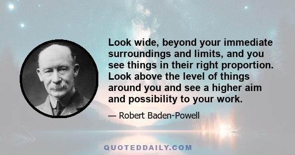 Look wide, beyond your immediate surroundings and limits, and you see things in their right proportion. Look above the level of things around you and see a higher aim and possibility to your work.