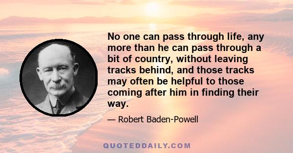 No one can pass through life, any more than he can pass through a bit of country, without leaving tracks behind, and those tracks may often be helpful to those coming after him in finding their way.