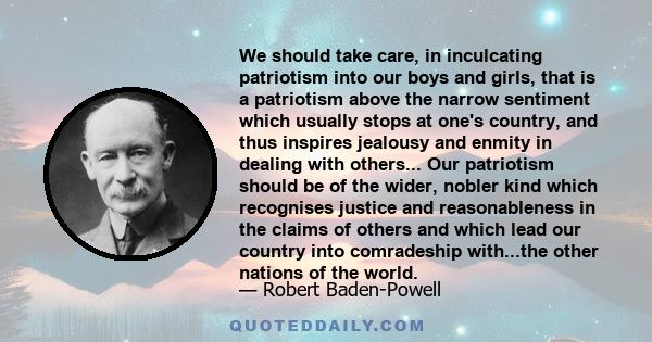 We should take care, in inculcating patriotism into our boys and girls, that is a patriotism above the narrow sentiment which usually stops at one's country, and thus inspires jealousy and enmity in dealing with