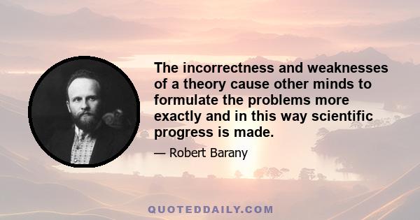 The incorrectness and weaknesses of a theory cause other minds to formulate the problems more exactly and in this way scientific progress is made.