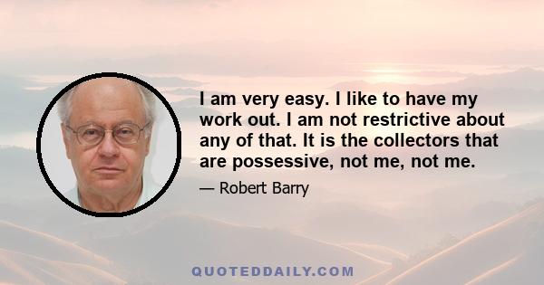 I am very easy. I like to have my work out. I am not restrictive about any of that. It is the collectors that are possessive, not me, not me.