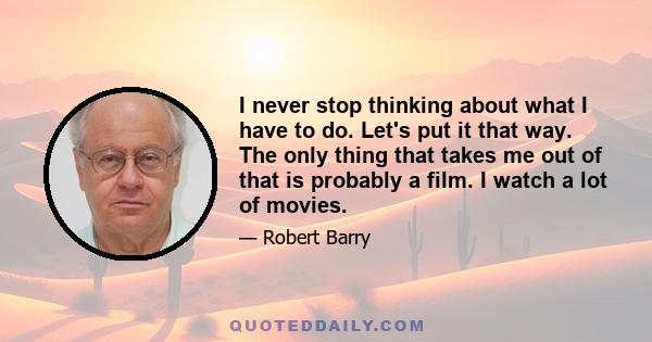 I never stop thinking about what I have to do. Let's put it that way. The only thing that takes me out of that is probably a film. I watch a lot of movies.