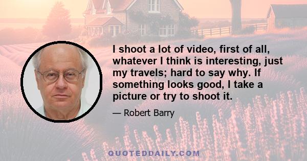 I shoot a lot of video, first of all, whatever I think is interesting, just my travels; hard to say why. If something looks good, I take a picture or try to shoot it.