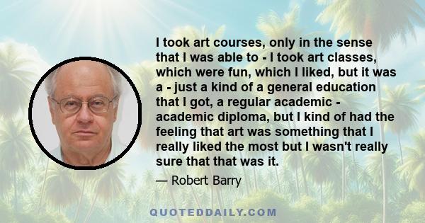 I took art courses, only in the sense that I was able to - I took art classes, which were fun, which I liked, but it was a - just a kind of a general education that I got, a regular academic - academic diploma, but I