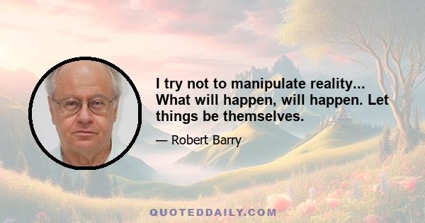 I try not to manipulate reality... What will happen, will happen. Let things be themselves.