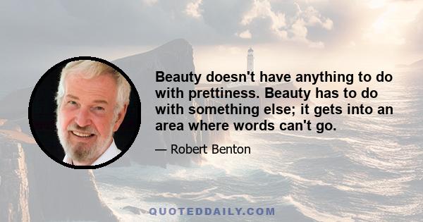 Beauty doesn't have anything to do with prettiness. Beauty has to do with something else; it gets into an area where words can't go.