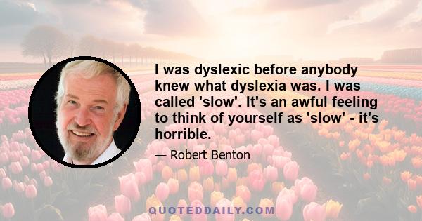 I was dyslexic before anybody knew what dyslexia was. I was called 'slow'. It's an awful feeling to think of yourself as 'slow' - it's horrible.