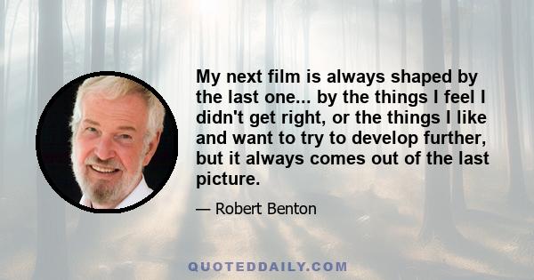 My next film is always shaped by the last one... by the things I feel I didn't get right, or the things I like and want to try to develop further, but it always comes out of the last picture.