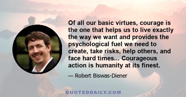 Of all our basic virtues, courage is the one that helps us to live exactly the way we want and provides the psychological fuel we need to create, take risks, help others, and face hard times... Courageous action is