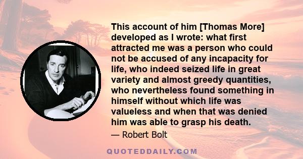 This account of him [Thomas More] developed as I wrote: what first attracted me was a person who could not be accused of any incapacity for life, who indeed seized life in great variety and almost greedy quantities, who 