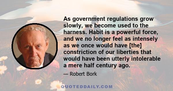 As government regulations grow slowly, we become used to the harness. Habit is a powerful force, and we no longer feel as intensely as we once would have [the] constriction of our liberties that would have been utterly