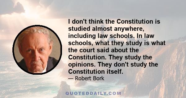 I don't think the Constitution is studied almost anywhere, including law schools. In law schools, what they study is what the court said about the Constitution. They study the opinions. They don't study the Constitution 