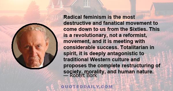 Radical feminism is the most destructive and fanatical movement to come down to us from the Sixties. This is a revolutionary, not a reformist, movement, and it is meeting with considerable success. Totalitarian in