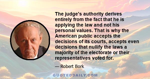 The judge's authority derives entirely from the fact that he is applying the law and not his personal values. That is why the American public accepts the decisions of its courts, accepts even decisions that nullify the