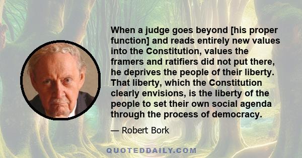 When a judge goes beyond [his proper function] and reads entirely new values into the Constitution, values the framers and ratifiers did not put there, he deprives the people of their liberty. That liberty, which the