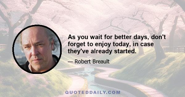 As you wait for better days, don't forget to enjoy today, in case they've already started.