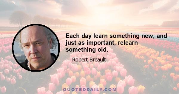 Each day learn something new, and just as important, relearn something old.