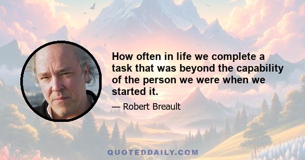 How often in life we complete a task that was beyond the capability of the person we were when we started it.