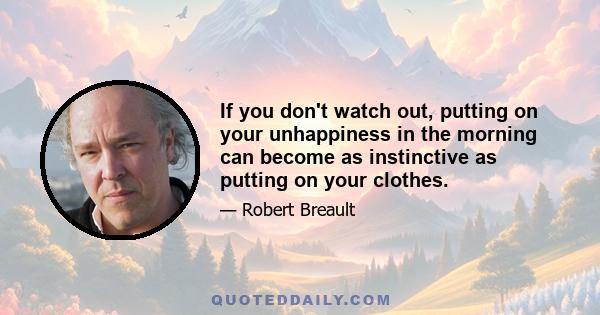 If you don't watch out, putting on your unhappiness in the morning can become as instinctive as putting on your clothes.