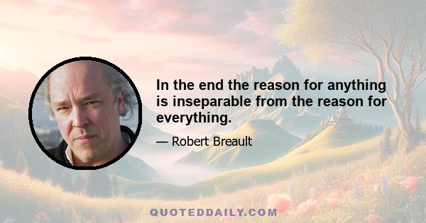 In the end the reason for anything is inseparable from the reason for everything.