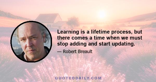 Learning is a lifetime process, but there comes a time when we must stop adding and start updating.