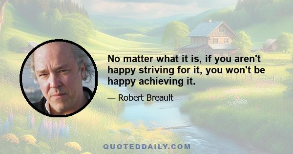 No matter what it is, if you aren't happy striving for it, you won't be happy achieving it.