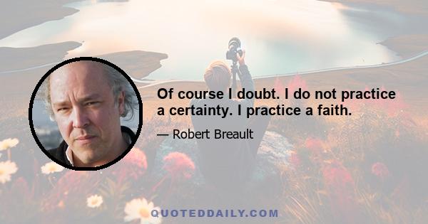 Of course I doubt. I do not practice a certainty. I practice a faith.