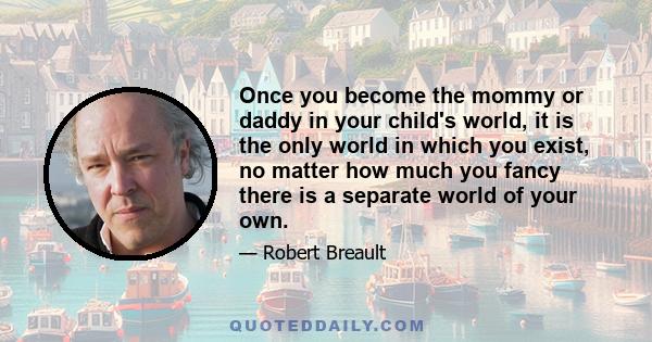 Once you become the mommy or daddy in your child's world, it is the only world in which you exist, no matter how much you fancy there is a separate world of your own.