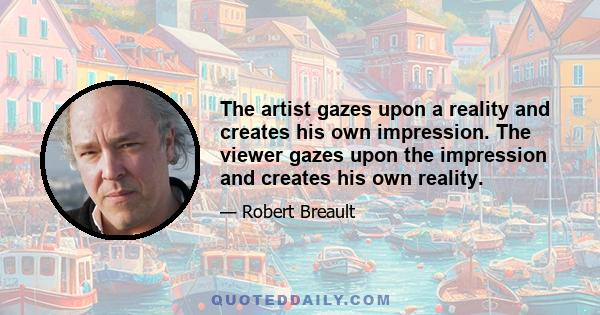 The artist gazes upon a reality and creates his own impression. The viewer gazes upon the impression and creates his own reality.