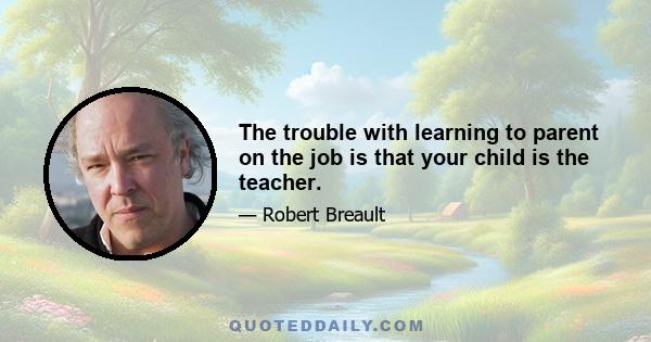 The trouble with learning to parent on the job is that your child is the teacher.