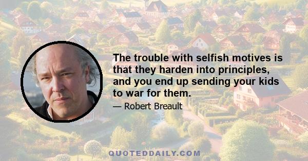 The trouble with selfish motives is that they harden into principles, and you end up sending your kids to war for them.