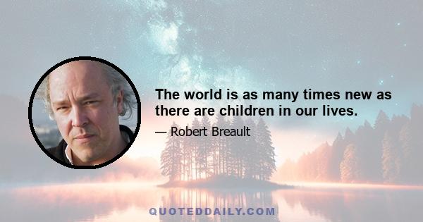 The world is as many times new as there are children in our lives.