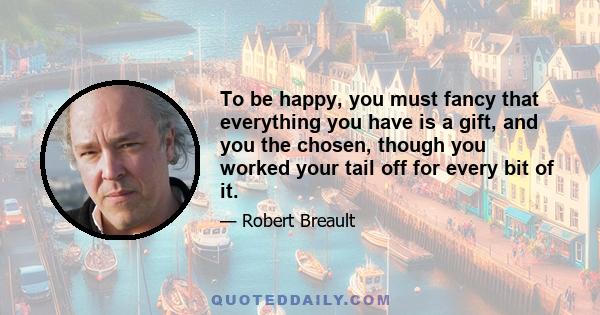 To be happy, you must fancy that everything you have is a gift, and you the chosen, though you worked your tail off for every bit of it.