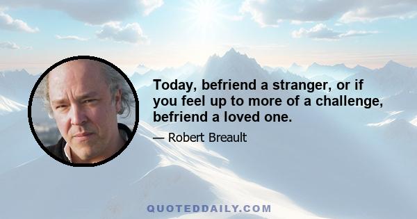 Today, befriend a stranger, or if you feel up to more of a challenge, befriend a loved one.