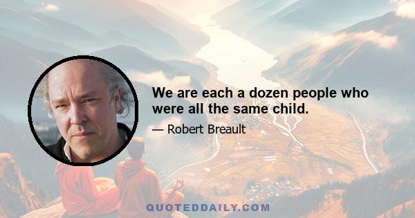 We are each a dozen people who were all the same child.