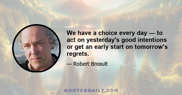 We have a choice every day — to act on yesterday's good intentions or get an early start on tomorrow's regrets.