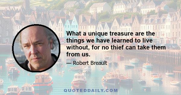 What a unique treasure are the things we have learned to live without, for no thief can take them from us.