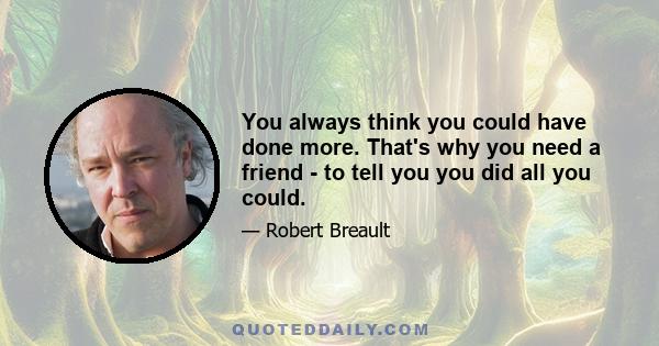 You always think you could have done more. That's why you need a friend - to tell you you did all you could.