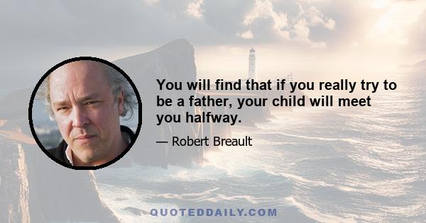 You will find that if you really try to be a father, your child will meet you halfway.