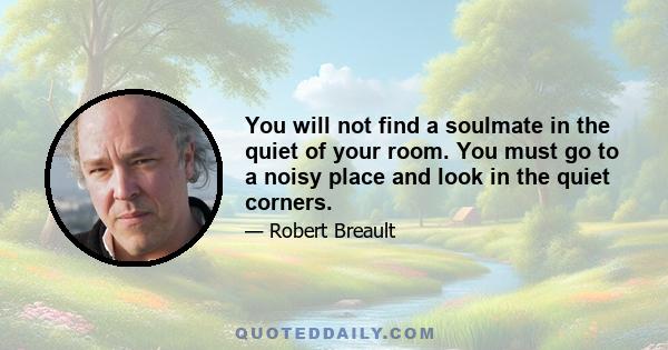 You will not find a soulmate in the quiet of your room. You must go to a noisy place and look in the quiet corners.