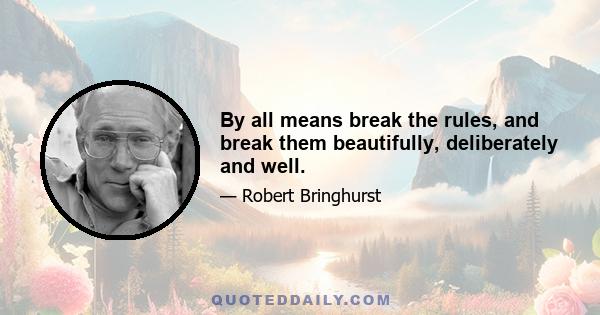 By all means break the rules, and break them beautifully, deliberately and well.