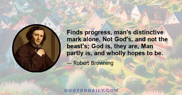 Finds progress, man's distinctive mark alone, Not God's, and not the beast's; God is, they are, Man partly is, and wholly hopes to be.