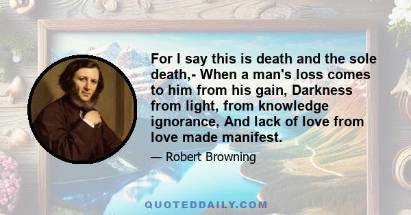 For I say this is death and the sole death,- When a man's loss comes to him from his gain, Darkness from light, from knowledge ignorance, And lack of love from love made manifest.