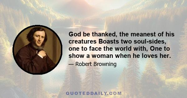 God be thanked, the meanest of his creatures Boasts two soul-sides, one to face the world with, One to show a woman when he loves her.