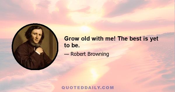 Grow old with me! The best is yet to be.