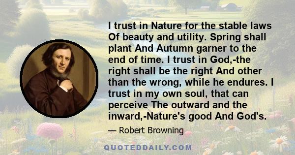 I trust in Nature for the stable laws Of beauty and utility. Spring shall plant And Autumn garner to the end of time. I trust in God,-the right shall be the right And other than the wrong, while he endures. I trust in